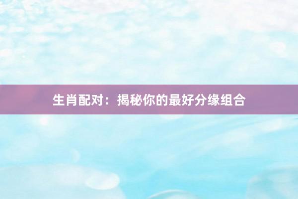 生肖配对：揭秘你的最好分缘组合