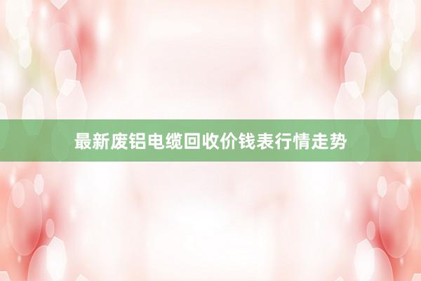 最新废铝电缆回收价钱表行情走势