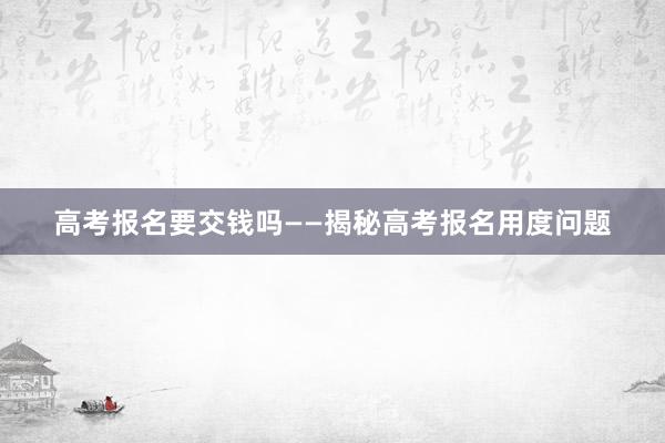 高考报名要交钱吗——揭秘高考报名用度问题